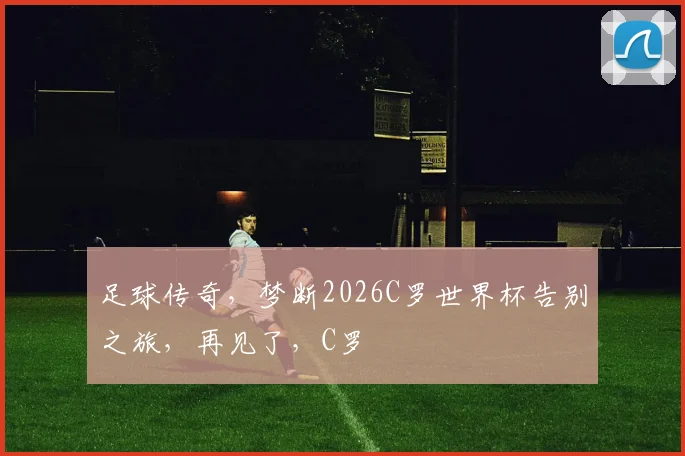足球传奇，梦断2026C罗世界杯告别之旅，再见了，C罗