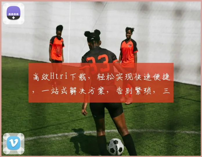 高效Htri下载，轻松实现快速便捷，一站式解决方案，告别繁琐，三步完成