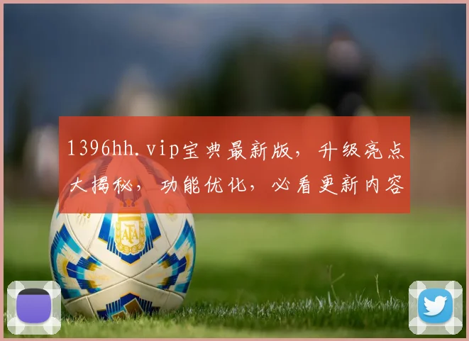 1396hh.vip宝典最新版，升级亮点大揭秘，功能优化，必看更新内容，三重惊喜等你探索，
