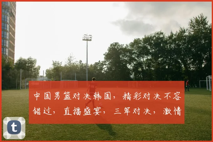 中国男篮对决韩国，精彩对决不容错过，直播盛宴，三军对决，激情碰撞，锁定焦点