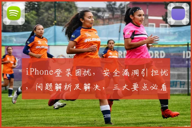 iPhone登录困扰，安全漏洞引担忧，问题解析及解决，三大要点必看