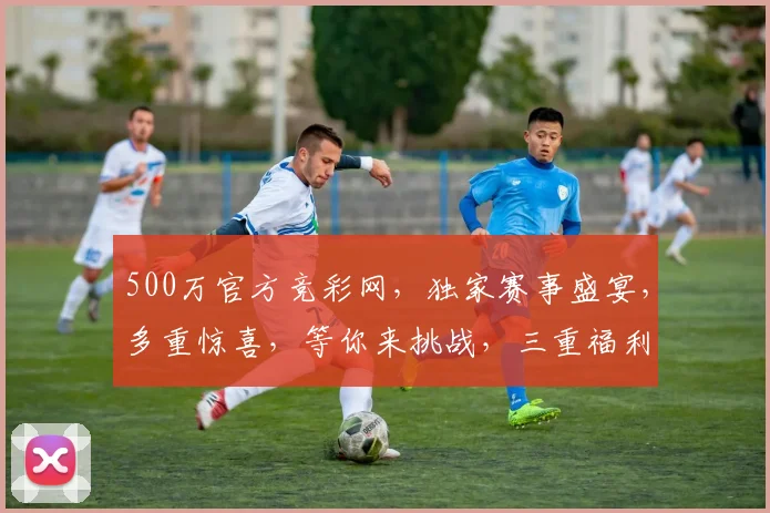 500万官方竞彩网，独家赛事盛宴，多重惊喜，等你来挑战，三重福利，惊喜不断