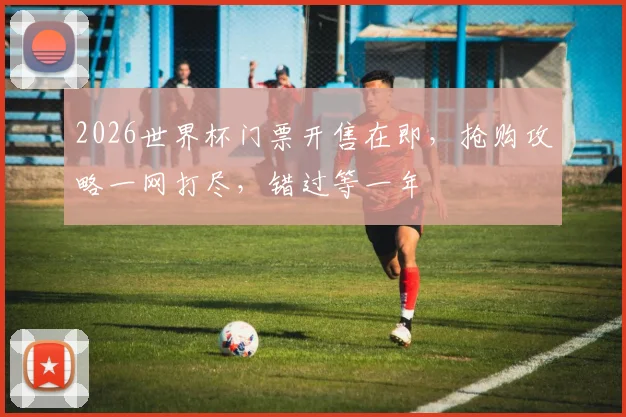 2026世界杯门票开售在即，抢购攻略一网打尽，错过等一年
