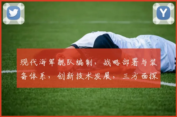 现代海军舰队编制，战略部署与装备体系，创新技术发展，三方面探讨，深度解析。